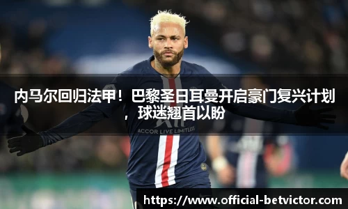 内马尔回归法甲！巴黎圣日耳曼开启豪门复兴计划，球迷翘首以盼