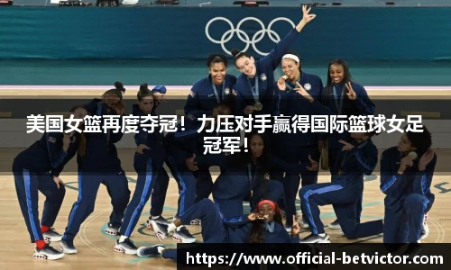 美国女篮再度夺冠！力压对手赢得国际篮球女足冠军！